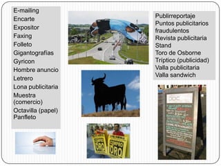 E-mailing
Encarte             Publirreportaje
                    Puntos publicitarios
Expositor
                    fraudulentos
Faxing              Revista publicitaria
Folleto             Stand
Gigantografías      Toro de Osborne
Gyricon             Tríptico (publicidad)
Hombre anuncio      Valla publicitaria
                    Valla sandwich
Letrero
Lona publicitaria
Muestra
(comercio)
Octavilla (papel)
Panfleto
 