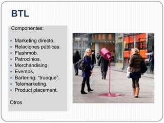 Componentes:

   Marketing directo.
   Relaciones públicas.
   Flashmob.
   Patrocinios.
   Merchandising.
   Eventos.
   Bartering: “trueque”.
   Telemarketing.
   Product placement.

Otros
 