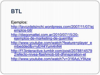Ejemplos:
http://lavozdelsinchi.wordpress.com/2007/11/07/ej
  emplos-btl/
http://diegomattei.com.ar/2010/07/15/20-
  ejemplos-de-marketing-de-guerrilla/
http://www.youtube.com/watch?feature=player_e
  mbedded&v=yEH4Yum4nN4
http://f13interactive.tumblr.com/post/2078814579
  2/efecto-nivea-flashmob-btl-dhinspiration-el
http://www.youtube.com/watch?v=316AzLYfAzw
 