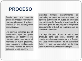 Grandes     Firmas:     departamento     de
Detrás de cada anuncio           marketing se pone en contacto con una
existe un trabajo coordinado     agencia publicitaria en busca de una idea
que permite convertir la labor   que satisfaga la filosofía y objetivos de la
creativa en una estrategia de    empresa, pero en las pequeñas empresas
comunicación                     seguramente el brieff se realizará con los
                                 dueños o directivos.
. El camino comienza por el
anunciante, que es quien          La agencia pondrá en acción a sus
demanda el desarrollo de         creativos para que estos, teniendo en
una campaña, para lanzar al      cuenta las directrices que marca la firma y
mercado un nuevo producto,       los usos comunicativos de la audiencia,
para reforzar la confianza de    forjen lo que se convertirá en la idea
los consumidores en uno ya       central: el concepto creativo del spot.
existente u otro objetivo.
 