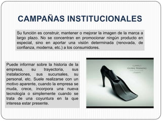 Su función es construir, mantener o mejorar la imagen de la marca a
     largo plazo. No se concentran en promocionar ningún producto en
     especial, sino en aportar una visión determinada (renovada, de
     confianza, moderna, etc.) a los consumidores.



Puede informar sobre la historia de la
empresa,      su     trayectoria,  sus
instalaciones, sus sucursales, su
personal, etc. Suele realizarse con un
motivo aparente, cuando la empresa se
muda, crece, incorpora una nueva
tecnología o simplemente cuando se
trata de una coyuntura en la que
interesa estar presente.
 