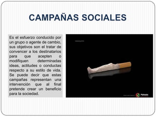 Es el esfuerzo conducido por
un grupo o agente de cambio,
sus objetivos son el tratar de
convencer a los destinatarios
para     que    acepten      o
modifiquen      determinadas
ideas, actitudes o conductas
respecto a su estilo de vida.
Se puede decir que estas
campañas representan una
intervención que al final
pretende crear un beneficio
para la sociedad.
 