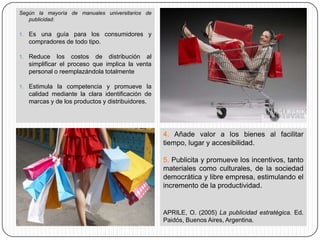 Según la mayoría de manuales universitarios de
   publicidad:

1. Es una guía para los consumidores y
   compradores de todo tipo.

1. Reduce     los costos de distribución al
   simplificar el proceso que implica la venta
   personal o reemplazándola totalmente

1. Estimula la competencia y promueve la
   calidad mediante la clara identificación de
   marcas y de los productos y distribuidores.




                                                 4. Añade valor a los bienes al facilitar
                                                 tiempo, lugar y accesibilidad.

                                                 5. Publicita y promueve los incentivos, tanto
                                                 materiales como culturales, de la sociedad
                                                 democrática y libre empresa, estimulando el
                                                 incremento de la productividad.


                                                 APRILE, O. (2005) La publicidad estratégica. Ed.
                                                 Paidós, Buenos Aires, Argentina.
 