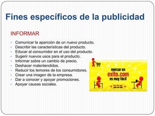 Fines específicos de la publicidad
 INFORMAR
 •   Comunicar la aparición de un nuevo producto.
 •   Describir las características del producto.
 •   Educar al consumidor en el uso del producto.
 •   Sugerir nuevos usos para el producto.
 •   Informar sobre un cambio de precio.
 •   Deshacer malentendidos.
 •   Reducir los temores de los consumidores.
 •   Crear una imagen de la empresa.
 •   Dar a conocer y apoyar promociones.
 •   Apoyar causas sociales.
 