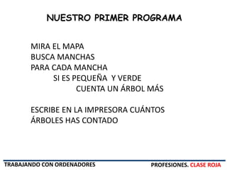 PROFESIONES. CLASE ROJA
NUESTRO PRIMER PROGRAMA
MIRA EL MAPA
BUSCA MANCHAS
PARA CADA MANCHA
SI ES PEQUEÑA Y VERDE
CUENTA UN ÁRBOL MÁS
ESCRIBE EN LA IMPRESORA CUÁNTOS
ÁRBOLES HAS CONTADO
TRABAJANDO CON ORDENADORES
 