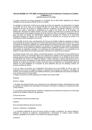 Decreto 96/2006, de 17-07-2006, de Ordenación de las Profesiones Turísticas en Castilla-
La Mancha. (*)
(DOCM 149 de 21-07-2006)
(*) Incluye corrección de errores publicada en el DOCM 154 de 28-07-2006. Modificado por Decreto
349/2008, de 9 de diciembre (DOCM 149 de 12-12-2008)
La actividad de información turística de los guías de turismo fue regulada, con anterioridad a la vigente
Ley 8/1999, de 26 de mayo, por el Decreto 66/1997, de 20 de mayo, de Ordenación de la actividad
profesional del guía de turismo en Castilla-La Mancha, modificado por Decreto 196/2001, de 16 de
octubre, que venía a desarrollar lo establecido en la anterior Ley 2/1992, de 10 de diciembre, de
Ordenación y Disciplina en materia turística, con pleno respeto a la doctrina de la sentencia del Tribunal
de Justicia de las Comunidades Europeas de 22 de marzo de 1994, que declaró el incumplimiento por
parte del Reino de España de determinadas obligaciones derivadas del Tratado de la Comunidad
Económica Europea en relación con la libre prestación de servicios por los guías de turismo y la
capacitación profesional exigible a los mismos.
La Ley 8/1999, de 26 de mayo, de Ordenación del Turismo de Castilla-La Mancha, aprobada en ejercicio
de la competencia exclusiva asumida por la Comunidad Autónoma de acuerdo con el artículo 31.1.18ª de
su Estatuto de Autonomía, establece con carácter general la ordenación del sector turístico, atribuyendo
expresamente a la Administración regional en su artículo 3.f) la competencia para otorgar la habilitación
para el ejercicio de las profesiones turísticas reglamentadas, establecer las bases de la correspondiente
convocatoria de exámenes, proceder a la revocación de dicha autorización y a la inscripción en el
Registro correspondiente de las bajas temporales y definitivas en el ejercicio de la actividad.
El presente Decreto tiene como objetivo fundamental propiciar una dinamización de las profesiones de
información turística, sin menoscabo alguno en la garantía de su calidad, como instrumento de la política
turística regional y fuente de empleo, adaptando la regulación existente a la Ley 8/1999, de 26 de mayo,
de Ordenación del Turismo en Castilla-La Mancha y dando respuesta a algunas disfunciones que su
aplicación ha puesto de manifiesto. En este sentido, una de las novedades que presenta el Decreto es la
creación de la figura del informador turístico de ámbito local, que responde a la imposibilidad actual de
disponer de guías habilitados en municipios de poca población pero que sin embargo cuentan con
recursos turísticos de interés.
(*) En su virtud, de acuerdo con la disposición final tercera de la Ley 8/1999, de 26 de mayo, de
Ordenación del Turismo en Castilla-La Mancha, a propuesta del Consejero de Industria y Tecnología, de
acuerdo con el Consejo Consultivo de Castilla-La Mancha y previa deliberación del Consejo de Gobierno
en su reunión del día 17 de julio 2006.
(*) Según corrección de errores publicada en el DOCM 154 de 28-07-2006
Dispongo:
Artículo 1.-Objeto.
1. El objeto del presente Decreto es la ordenación de las profesiones turísticas, entendiéndose por tales
las relativas a la realización de actividades de orientación, información y asistencia en materia de turismo
y otras similares.
2. A los efectos del presente Decreto, tendrán la consideración de profesiones turísticas en la Comunidad
Autónoma de Castilla-La Mancha, las siguientes:
a) Guías de turismo.
b) Informadores turísticos de ámbito local.
Capítulo I
De la actividad profesional del guía de turismo
Artículo 2.- Definición y modalidades.
1. La actividad profesional de guía de turismo tendrá por objeto la prestación, de manera habitual y
retribuida, de servicios de asistencia, acompañamiento e información en materia cultural, artística,
histórica y geográfica a los turistas, en sus visitas a los siguientes lugares:
a) Museos.
 