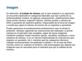 En televisión, el trabajo de cámara, por lo que respecta a su operación,
se encuentra tipificado en categorías laborales que dan cuenta de su
profesionalidad. Existen, en algunas corporaciones, clasificaciones tales
como primer cámara, segundo cámara, cámara auxiliar y cámara de
ENG o ayudante de reportero gráfico, responsable de la toma de imagen
y sonido que opera la cámara al servicio de un reportero o periodista.
Puede apreciarse el escalonamiento profesional en que se divide la
profesión. Siempre siguiendo las instrucciones del realizador, el primer
cámara es el operador más completo, capaz de tomar imágenes
mediante cualquier medio mecánico (grúas, travelling, steadicam u otros
estativos de cámara, si es un cámara especializado en esta técnica que
requiere un ayudante, etc.), mientras que las categorías inferiores
trabajan exclusivamente con pedestal o trípode o, en el caso de ENG,
muchas veces es «cámara al hombro» más preocupados por obtener las
imágenes que se necesitan para el noticiario que por la calidad de las
mismas.
Imagen
 