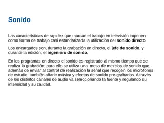 Sonido
Las características de rapidez que marcan el trabajo en televisión imponen
como forma de trabajo casi estandarizada la utilización del sonido directo
Los encargados son, durante la grabación en directo, el jefe de sonido, y
durante la edición, el ingeniero de sonido.
En los programas en directo el sonido es registrado al mismo tiempo que se
realiza la grabación; para ello se utiliza una mesa de mezclas de sonido que,
además de enviar al control de realización la señal que recogen los micrófonos
de estudio, también añade música y efectos de sonido pre-grabados. A través
de los distintos canales de audio va seleccionando la fuente y regulando su
intensidad y su calidad.
 