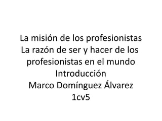 La misión de los profesionistas La razón de ser y hacer de los  profesionistas en el mundo Introducción Marco Domínguez Álvarez 1cv5 