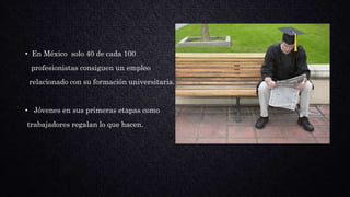 • En México solo 40 de cada 100
profesionistas consiguen un empleo
relacionado con su formación universitaria.
• Jóvenes en sus primeras etapas como
trabajadores regalan lo que hacen.
 