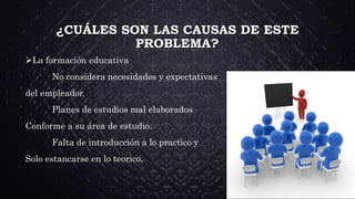 ¿CUÁLES SON LAS CAUSAS DE ESTE
PROBLEMA?
La formación educativa
No considera necesidades y expectativas
del empleador.
Planes de estudios mal elaborados
Conforme a su área de estudio.
Falta de introducción a lo practico y
Solo estancarse en lo teorico.
 