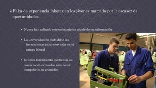 Falta de experiencia laborar en los jóvenes marcada por la escasez de
oportunidades.
• Nunca han aplicado este conocimiento adquirido en su formación
• La universidad no pudo darle las
herramientas para sobre salir en el
campo laboral
• la única herramienta que tienen los
joven recién egresados para poder
competir es su promedio
 