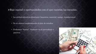 Bajo capital y oportunidades con el que cuentan las escuelas.
• La calidad educativa disminuye (maestros, material, equipo, instalaciones)
• No se abarca completamente el plan de estudios
• Profesores “barcos”, limitante en el aprendizaje y
practica.
 