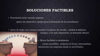 SOLUCIONES FACTIBLES
• Vinculación entre escuela-empresa
apoyo con material y equipo para la formación de los estudiantes
• Antes de elegir una carrera consultar los planes de estudio, calidad académica,
c campus, y los más importante, la demanda laboral.
• Mayor facilidad a estudiantes
cursos accesibles, aumento en becas, intercambios,
interacción con empresas desde su nivel básico.
 