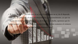 • Si bien, no basta con solo eso, si no con el estudiante en sí, de él depende
más que de otra cosa, el cómo se desarrollara profesionalmente, ya que no
basta con terminar de carrera, si no de buscar más halla, opciones que le
hagan ganar mayor conocimiento y experiencia y eviten sumarse al número
de “profesionistas desempleados”.
 