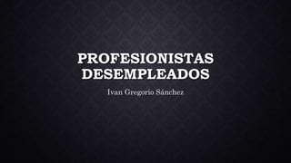 PROFESIONISTAS
DESEMPLEADOS
Ivan Gregorio Sánchez
 