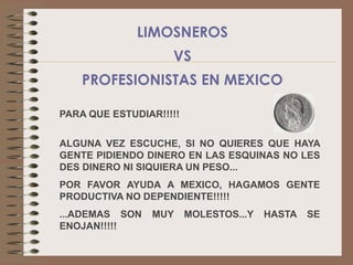 LIMOSNEROS
                    VS
    PROFESIONISTAS EN MEXICO

PARA QUE ESTUDIAR!!!!!

ALGUNA VEZ ESCUCHE, SI NO QUIERES QUE HAYA
GENTE PIDIENDO DINERO EN LAS ESQUINAS NO LES
DES DINERO NI SIQUIERA UN PESO...
POR FAVOR AYUDA A MEXICO, HAGAMOS GENTE
PRODUCTIVA NO DEPENDIENTE!!!!!
...ADEMAS SON   MUY      MOLESTOS...Y   HASTA   SE
ENOJAN!!!!!
 