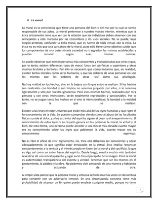  La moral

La moral es la consciencia que tiene una persona del bien y del mal por la cual se siente
responsable de sus actos. La moral pertenece a nuestro mundo interior, mientras que la
ética únicamente tiene que ver con la relación que los individuos deben observar con sus
semejantes y está marcada por las costumbres y los usos sociales. No se puede, bajo
ningún pretexto, confundir la bella moral, que es fuente de toda virtud, con la ética. La
ética no es más que una caricatura de la moral, pues sólo tiene como objetivo cuidar que
los componentes de una determinada sociedad no trasgredan las normas establecidas y
puedan           convivir          según          esas          mismas           normas.

Se puede observar que existen personas más conscientes y evolucionadas que otras y que,
por lo tanto, existen diferentes tipos de moral. Unas son perfectas y superiores y otras
muchas brutales y bárbaras. Por ello es necesario que comprendamos que, en realidad,
existen tantas morales como seres humanos, y que los deberes de unas personas no son
los mismos que los deberes de otras –así como sus privilegios.

No hay maldad en los hechos, sino en la bajeza con la que estos se realizan. Si los hechos
son realizados con bondad y son limpios no seremos juzgados por ellos, o lo seremos
ligeramente y sólo por nuestra ignorancia. Pero esos mismos hechos, realizados por otra
persona y con otras intenciones, serán totalmente reprobables y sancionables. Por lo
tanto, no se juzgan tanto los hechos en sí sino la intencionalidad, la bondad o la maldad
con                  la                que                     se                 realizan.

Existen unas leyes en este Universo que están más allá de las leyes humanas y que rigen el
funcionamiento de la Vida. Se pueden comprobar viendo como al abuso de las facultades
físicas sucede el dolor, y a los extravíos del espíritu siguen el pesar y el arrepentimiento. El
conocimiento de estas leyes y su respeto genera en las personas la moral, la virtud y el
bien. De esta forma, una persona puede acceder a una moral más elevada cuanto mayor
sea su conocimiento sobre las leyes que gobiernan la Vida, cuanto mayor sea su
conocimiento                                                                          espiritual.

No es fácil el oficio de vivir dignamente, no. Para ello debemos ser conscientes y obrar
adecuadamente, lo que significa estar enraizados en la virtud. Esto implica renunciar
constantemente a la ventaja y al interés propio en favor de la moral y del sacrificio, lo que
es algo así como un saber hacer del espíritu. Desde luego, resulta mucho más tentador
revestirse de una moral aparente y jugar sucio tras el parapeto de la imagen. Pero la moral
es autenticidad, transparencia del espíritu y verdad. Tenemos que ser los mismos en el
pensamiento, la palabra y la obra. No podemos vivir pensando de una manera y hablando
y                         actuando                          de                           otra.

A simple vista parece que la persona moral y virtuosa se halla muchas veces en desventaja
para competir con un adversario inmoral. En una circunstancia concreta tiene más
probabilidad de alcanzar un fin quien puede emplear cualquier medio, porque no tiene

                                                                                                    3
 