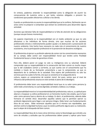 En síntesis, podemos entender la responsabilidad como la obligación de asumir las
consecuencias de nuestros actos y, por tanto, estamos obligados a prevenir las
condiciones que pueden afectarnos o afectar a los demás.

Cuando un profesionista no asume la responsabilidad que se le confiere, fácilmente cae en
actos como no preparar o comprobar que existan las condiciones para desarrollar alguna
actividad.

Acciones que denotan falta de responsabilidad es la falta de atención de las obligaciones
(aunque sea por breves momentos).

Un aspecto importante es la responsabilidad con el medio ambiente ya que no solo
afectamos a los individuos de forma directa, sino que muchas de las acciones
profesionales directa o indirectamente pueden ayudar a la destrucción o preservación de
nuestro ambiente. Este hecho hace necesario no nada más el conocimiento de nuestro
ecosistema, sino la participación profesional en la prevención de desastres ecológicos.

El profesionista al ejercer su profesión además de contar con los conocimientos necesarios
de su campo, debe contar con responsabilidad moral que tendrá como finalidad
fundamental buscar y tratar de garantizar el bien.

Para ello, deberá poner en juego no solo su inteligencia sino su voluntad. Deberá
comprender que su responsabilidad en la consecución del bien común es mucho mayor
que la del ciudadano común y corriente, ya que cuenta con el conocimiento que ha
recibido a través de su formación universitaria y que lo compromete, ya que es
depositario de la confianza de la sociedad. Ésta espera del profesionista no solo los
servicios para los cuales lo formó, sino que se convierta en la vanguardia de la
cultura, espera un compromiso de carácter moral. Así pues, vemos que el nivel de
influencia del profesionista alcanza en este sentido el plano de lo ideológico.

El profesionista debe tener una responsabilidad moral que es su valor como persona (y
sobre todo universitaria), lo cual da dignidad, seriedad y nobleza a su trabajo.

La responsabilidad moral es la trascendentalidad del profesionista; esto es, su aptitud para
abarcar y traspasar su esfera profesional en un horizonte mucho más amplio, que le hace
valer como persona fuera y dentro de su trabajo. Es decir, el profesionista, además debe
formarse en sentido ético: desarrollar aquellos valores que le permitan ejercer su
profesión dignamente para llegar a ser persona íntegra. Debe tener una fundamentación
ética de sus actos. Debe reconocer aquellos que en sí mismos son reprobables, que
atentan contra la dignidad humana y que no existe justificante alguna para su realización,
que lo alejan de la búsqueda del bien común.

La responsabilidad lleva de la mano otros términos como la Deontología que entraña una
serie de virtudes y actitudes que los profesionistas deben poseer y aplicar para hacer

                                                                                               39
 