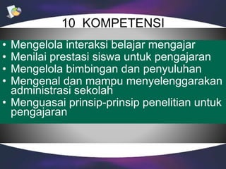 10 KOMPETENSI
• Mengelola interaksi belajar mengajar
• Menilai prestasi siswa untuk pengajaran
• Mengelola bimbingan dan penyuluhan
• Mengenal dan mampu menyelenggarakan
administrasi sekolah
• Menguasai prinsip-prinsip penelitian untuk
pengajaran
 
