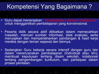 Kompetensi Yang Bagaimana ?
• Guru dapat menerapkan “ pembelajaran dengan melakukan “
untuk menggantikan pembelajaran yang konvensional.
• Peserta didik secara aktif dilibatkan dalam memecahkan
masalah, mencari sumber informasi, data evaluasi, serta
menyajikan dan mempertahankan pandangan & hasil kerja
mereka dengan teman sejawat dan lainnya.
• Sedangkan Guru bekerja secara intensif dengan guru lain
dalam merencanakan pembelajaran (Individual atau tim),
membuat keputusan tentang disain sekolah, kolaborasi
tentang pengembangan kurikulum, dan partisipasi dalam
proses penilaian.
 