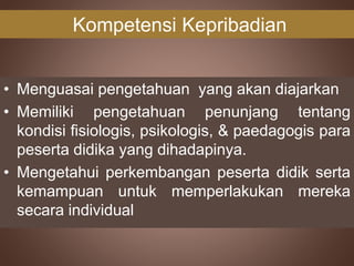 Kompetensi Kepribadian
• Menguasai pengetahuan yang akan diajarkan
• Memiliki pengetahuan penunjang tentang
kondisi fisiologis, psikologis, & paedagogis para
peserta didika yang dihadapinya.
• Mengetahui perkembangan peserta didik serta
kemampuan untuk memperlakukan mereka
secara individual
 