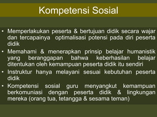 Kompetensi Sosial
• Memperlakukan peserta & bertujuan didik secara wajar
dan tercapainya optimalisasi potensi pada diri peserta
didik
• Memahami & menerapkan prinsip belajar humanistik
yang beranggapan bahwa keberhasilan belajar
ditentukan oleh kemampuan peserta didik itu sendiri
• Instruktur hanya melayani sesuai kebutuhan peserta
didik
• Kompetensi sosial guru menyangkut kemampuan
berkomuniasi dengan peserta didik & lingkungan
mereka (orang tua, tetangga & sesama teman)
 