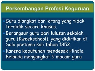 Perkembangan Profesi Keguruan
 Guru diangkat dari orang yang tidak
terdidik secara khusus.
 Berangsur guru dari lulusan sekolah
guru (Kweekschool), yang didirikan di
Solo pertama kali tahun 1852.
 Karena kebutuhan mendesak Hindia
Belanda mengangkat 5 macam guru
 
