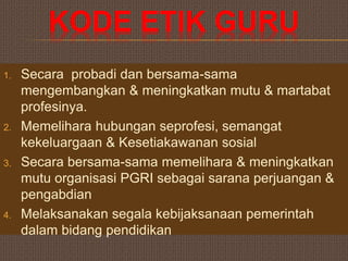 KODE ETIK GURU
1. Secara probadi dan bersama-sama
mengembangkan & meningkatkan mutu & martabat
profesinya.
2. Memelihara hubungan seprofesi, semangat
kekeluargaan & Kesetiakawanan sosial
3. Secara bersama-sama memelihara & meningkatkan
mutu organisasi PGRI sebagai sarana perjuangan &
pengabdian
4. Melaksanakan segala kebijaksanaan pemerintah
dalam bidang pendidikan
 