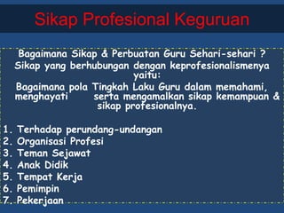 Sikap Profesional Keguruan
Bagaimana Sikap & Perbuatan Guru Sehari-sehari ?
Sikap yang berhubungan dengan keprofesionalismenya
yaitu:
Bagaimana pola Tingkah Laku Guru dalam memahami,
menghayati serta mengamalkan sikap kemampuan &
sikap profesionalnya.
1. Terhadap perundang-undangan
2. Organisasi Profesi
3. Teman Sejawat
4. Anak Didik
5. Tempat Kerja
6. Pemimpin
7. Pekerjaan
 