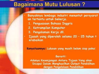 Bagaimana Mutu Lulusan ?
• Banyaknya lembaga industri menuntut persyarat
an tertentu untuk bekerja.
1. Penguasaan Bahasa Inggris
2. Ketrampilan Komputer
3. Pengalaman Kerja dll.
• Ijasah yang diperoleh selama 20 – 25 tahun t
erabaikan
Kenyataannya: Lulusan yang masih belum siap pakai
Berarti:
Adanya Kesenjangan Antara Tujuan Yang akan
Dicapai Dalam Menghasilkan Output Pendidikan
dengan Pengelolaan Pendidikan
 