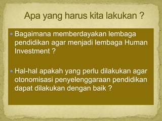 Bagaimana memberdayakan lembaga
pendidikan agar menjadi lembaga Human
Investment ?
 Hal-hal apakah yang perlu dilakukan agar
otonomisasi penyelenggaraan pendidikan
dapat dilakukan dengan baik ?
 