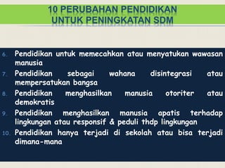 10 PERUBAHAN PENDIDIKAN
UNTUK PENINGKATAN SDM
6. Pendidikan untuk memecahkan atau menyatukan wawasan
manusia
7. Pendidikan sebagai wahana disintegrasi atau
mempersatukan bangsa
8. Pendidikan menghasilkan manusia otoriter atau
demokratis
9. Pendidikan menghasilkan manusia apatis terhadap
lingkungan atau responsif & peduli thdp lingkungan
10. Pendidikan hanya terjadi di sekolah atau bisa terjadi
dimana-mana
 
