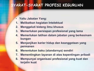 SYARAT-SYARAT PROFESI KEGURUAN
• Yaitu Jabatan Yang:
1. Melibatkan kegiatan Intelektual
2. Menggeluti bidang ilmu khusus
3. Memerlukan persiapan profesional yang lama
4. Memerlukan latihan dalam jabatan yang berkesinam
bungan
5. Menjanjikan karier hidup dan keanggotaan yang
permanen
6. Menentukan baku (standarnya) sendiri
7. Mementingkan layanan di atas kepentingan pribadi
8. Mempunyai organisasi profesional yang kuat dan
terjalin kuat
 