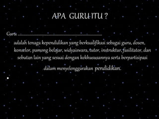 APA GURU ITU ?
Guru ...................................................................................
adalah tenaga kependidikan yang berkualifikasi sebagai guru, dosen,
konselor, pamong belajar, widyaiswara, tutor, instruktur, fasilitator, dan
sebutan lain yang sesuai dengan kekhususannya serta berpartisipasi
dalam menyelenggarakan pendidikan.
•
 