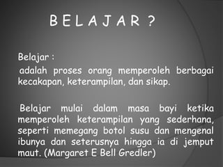 B E L A J A R ?
Belajar :
adalah proses orang memperoleh berbagai
kecakapan, keterampilan, dan sikap.
Belajar mulai dalam masa bayi ketika
memperoleh keterampilan yang sederhana,
seperti memegang botol susu dan mengenal
ibunya dan seterusnya hingga ia di jemput
maut. (Margaret E Bell Gredler)
 