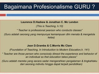 Bagaimana Profesionalisme GURU ?
Laurence D.Hazkew & Jonathan C. Mc Lendon
(This is Teaching, h.10)
“ Teacher is professional pearson who conducts classes”
(Guru adalah seorang yang mempunyai kemampuan dlm menata & mengelola
kelas)
Jean D.Grambs & C.Morris Mc Clare
(Foundation of Teaching, In Introduction to Modern Education,h. 141)
“ Teacher are those person who consciosly diresct the experience and behavior of
an individual so thet education takes places”
(Guru adalah mereka yang secara sadar mengarahkan pengalaman & tingkahlaku
dari seorang individu hingga dapat terjadi pendidikan)
 
