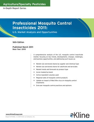 Agriculture/Specialty Pesticides
In-Depth Report Series




            Professional Mosquito Control
            Insecticides 2011:
            U.S. Market Analysis and Opportunities



            16th Edition

            Published March 2011
            Base Year: 2010


                                           A comprehensive analysis of the U.S. mosquito control insecticide
                                           market, focusing on key trends, developments, changes, challenges,
                                           and business opportunities, and addressing such issues as:


                                                 Market size and brand shares by supplier and chemical type
                                                 Market size and brand shares for adulticide and larvicides
                                                 Market trends and forecasts by product type
                                                 Acres treated by brand
                                                 Active ingredient volumes used
                                                 Regional sales of mosquito control products
                                                 Update on impact of West Nile virus on mosquito control
                                                 treatments
                                                 End-user mosquito control practices and opinions




  www.KlineGroup.com
  Report #Y518L | © 2011 Kline & Company, Inc.
 