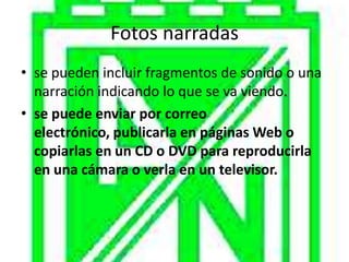 Fotos narradas
• se pueden incluir fragmentos de sonido o una
  narración indicando lo que se va viendo.
• se puede enviar por correo
  electrónico, publicarla en páginas Web o
  copiarlas en un CD o DVD para reproducirla
  en una cámara o verla en un televisor.
 