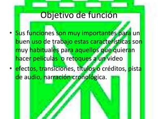 Objetivo de función
• Sus funciones son muy importantes para un
  buen uso de trabajo estas características son
  muy habituales para aquellos que quieran
  hacer películas o retoques a un video
• efectos, transiciones, títulos o créditos, pista
  de audio, narración cronológica.
 