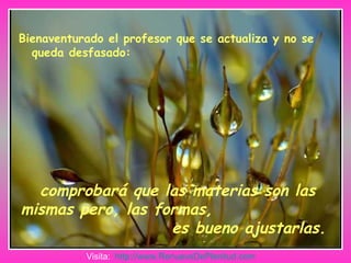 Bienaventurado el profesor que se actualiza y no se queda desfasado: comprobará que las materias son las mismas pero, las formas,  es bueno ajustarlas. Visita:  http:// www.RenuevoDePlenitud.com 