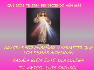 QUE DIOS TE SIGA BENDICIENDO AÚN MÁS
GRACIAS POR ENSEÑAR, Y PERMITIR QUE
LOS DEMÁS APRENDAN
PASÁLA BIEN ESTE DÍA COLEGA
TU AMIGO : LUIS CAJUSOL.
 