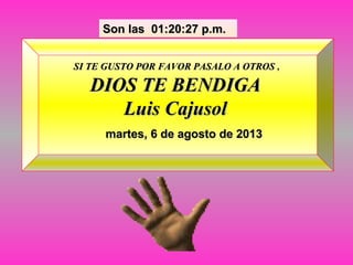 Son lasSon las 01:20:27 p.m.01:20:27 p.m.
martes, 6 de agosto de 2013martes, 6 de agosto de 2013
SI TE GUSTO POR FAVOR PASALO A OTROSSI TE GUSTO POR FAVOR PASALO A OTROS ,,
DIOS TE BENDIGADIOS TE BENDIGA
Luis CajusolLuis Cajusol
 