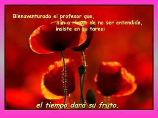 Bienaventurado el profesor que,
aún a riesgo de no ser entendido,
insiste en su tarea:
el tiempo dará su fruto.el tiempo dará su fruto.
 