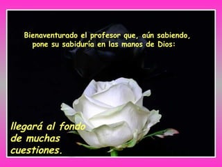 Bienaventurado el profesor que, aún sabiendo,
pone su sabiduría en las manos de Dios:
llegará al fondo
de muchas
cuestiones.
 