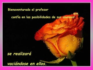Bienaventurado el profesor
que
confía en las posibilidades de sus alumnos:
se realizará
vaciándose en ellos.
 