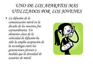 UNO DE LOS APARATOS MAS UTILIZADOS POR  LOS JOVENES La difusión de la comunicación móvil en la década de los noventa fue extraordinaria. Un elemento clave de la velocidad de difusión ha sido la amplia aceptación de la tecnología entre las generaciones jóvenes a medida que la densidad de usuarios de móvil. 