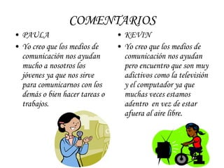 COMENTARIOS PAULA Yo creo que los medios de comunicación nos ayudan mucho a nosotros los jóvenes ya que nos sirve para comunicarnos con los demás o bien hacer tareas o trabajos. KEVIN Yo creo que los medios de comunicación nos ayudan pero encuentro que son muy adictivos como la televisión y el computador ya que muchas veces estamos adentro  en vez de estar afuera al aire libre. 