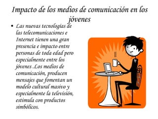 Impacto de los medios de comunicación en los jóvenes Las nuevas tecnologías de las telecomunicaciones e Internet tienen una gran presencia e impacto entre personas de toda edad pero especialmente entre los jóvenes .Los medios de comunicación, producen mensajes que fomentan un modelo cultural masivo y especialmente la televisión, estimula con productos simbólicos.  