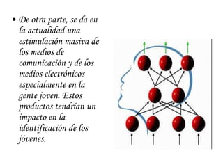 De otra parte, se da en la actualidad una estimulación masiva de los medios de comunicación y de los medios electrónicos especialmente en la gente joven. Estos productos tendrían un impacto en la identificación de los jóvenes.  